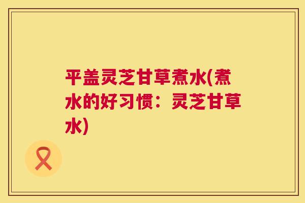 平盖灵芝甘草煮水(煮水的好习惯:灵芝甘草水) 平盖灵芝甘草煮水(煮水的好习惯:灵芝甘草水)