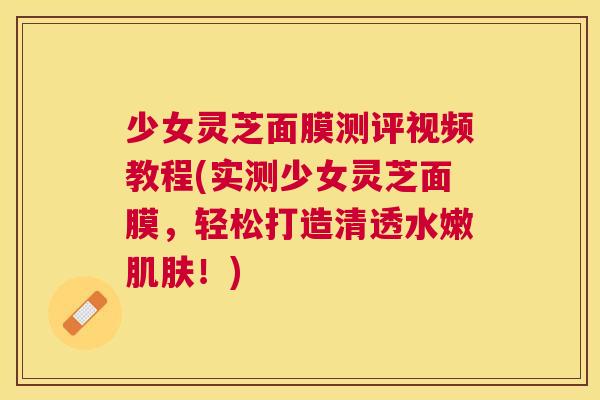 少女灵芝面膜测评视频教程(实测少女灵芝面膜，轻松打造清透水嫩！)