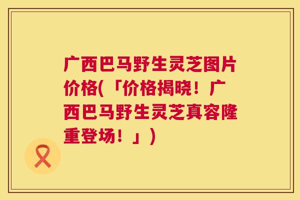 广西巴马野生灵芝图片价格(「价格揭晓!广西巴马野生灵芝真容隆重登场!」) 广西巴马野生灵芝图片价格(「价格揭晓!广西巴马野生灵芝真容隆重登场!」)