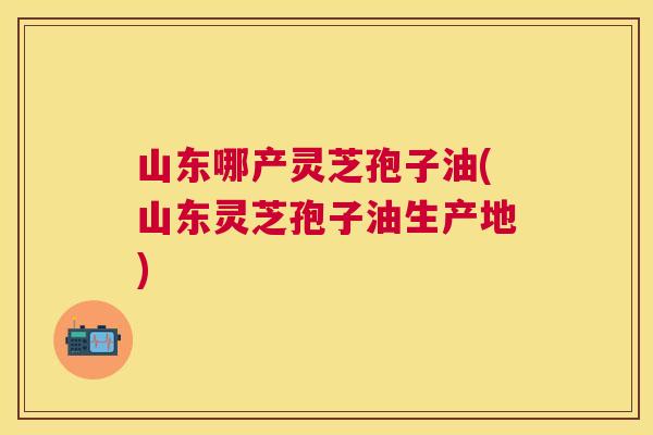 山东哪产灵芝孢子油(山东灵芝孢子油生产地) 山东哪产灵芝孢子油(山东灵芝孢子油生产地)