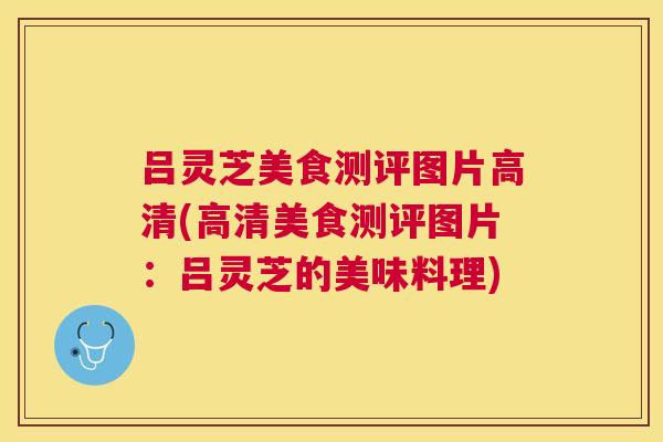 吕灵芝美食测评图片高清(高清美食测评图片:吕灵芝的美味料理) 吕灵芝美食测评图片高清(高清美食测评图片:吕灵芝的美味料理)