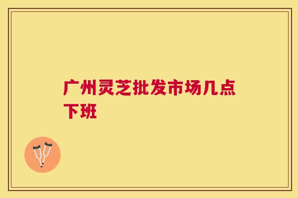 广州灵芝批发市场几点下班 广州灵芝批发市场几点下班