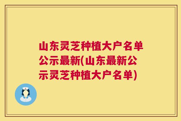 山东灵芝种植大户名单公示新(山东新公示灵芝种植大户名单) 山东灵芝种植大户名单公示新(山东新公示灵芝种植大户名单)