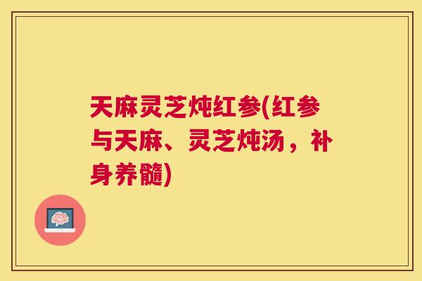 天麻灵芝炖红参(红参与天麻、灵芝炖汤,补身养髓) 天麻灵芝炖红参(红参与天麻、灵芝炖汤,补身养髓)