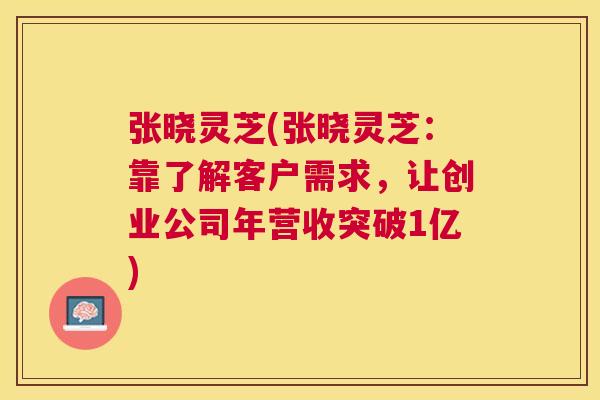 张晓灵芝(张晓灵芝:靠了解客户需求,让创业公司年营收突破1亿) 张晓灵芝(张晓灵芝:靠了解客户需求,让创业公司年营收突破1亿)