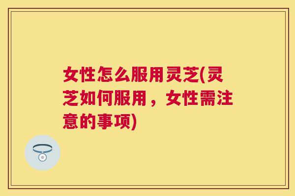 女性怎么服用灵芝(灵芝如何服用，女性需注意的事项)
