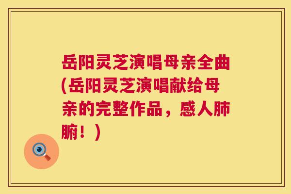岳阳灵芝演唱母亲全曲(岳阳灵芝演唱献给母亲的完整作品，感人腑！)