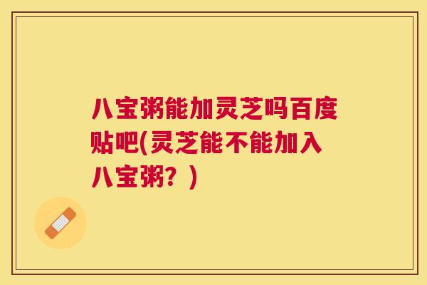 八宝粥能加灵芝吗百度贴吧(灵芝能不能加入八宝粥?) 八宝粥能加灵芝吗百度贴吧(灵芝能不能加入八宝粥?)