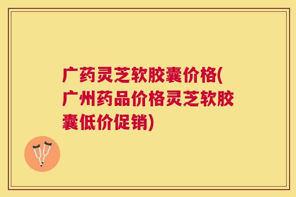 广药灵芝软胶囊价格(广州药品价格灵芝软胶囊低价促销) 广药灵芝软胶囊价格(广州药品价格灵芝软胶囊低价促销)