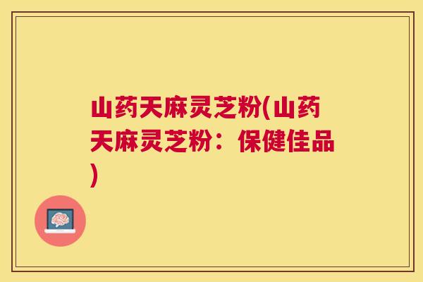 山药天麻灵芝粉(山药天麻灵芝粉:保健佳品) 山药天麻灵芝粉(山药天麻灵芝粉:保健佳品)