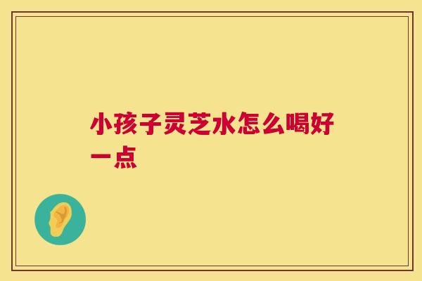 小孩子灵芝水怎么喝好一点 小孩子灵芝水怎么喝好一点