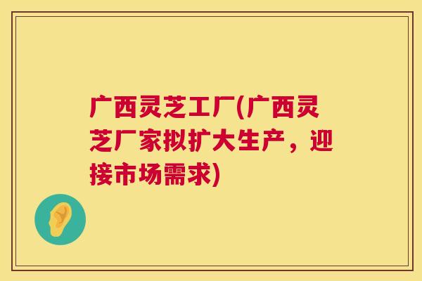 广西灵芝工厂(广西灵芝厂家拟扩大生产，迎接市场需求)