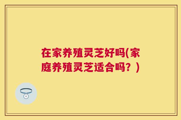 在家养殖灵芝好吗(家庭养殖灵芝适合吗?) 在家养殖灵芝好吗(家庭养殖灵芝适合吗?)