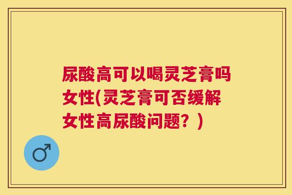 尿酸高可以喝灵芝膏吗女性(灵芝膏可否缓解女性高尿酸问题?) 尿酸高可以喝灵芝膏吗女性(灵芝膏可否缓解女性高尿酸问题?)