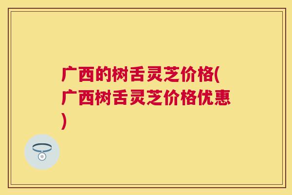 广西的树舌灵芝价格(广西树舌灵芝价格优惠) 广西的树舌灵芝价格(广西树舌灵芝价格优惠)