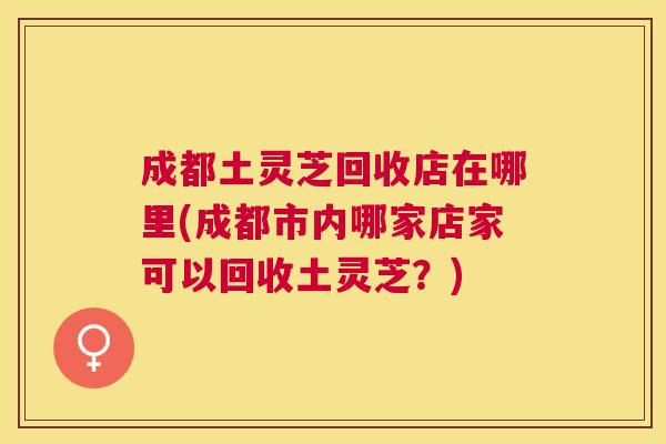 成都土灵芝回收店在哪里(成都市内哪家店家可以回收土灵芝?) 成都土灵芝回收店在哪里(成都市内哪家店家可以回收土灵芝?)