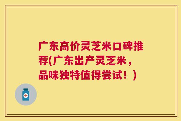 广东高价灵芝米口碑推荐(广东出产灵芝米,品味独特值得尝试!) 广东高价灵芝米口碑推荐(广东出产灵芝米,品味独特值得尝试!)
