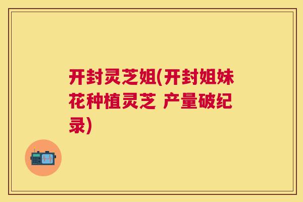 开封灵芝姐(开封姐妹花种植灵芝 产量破纪录) 开封灵芝姐(开封姐妹花种植灵芝 产量破纪录)