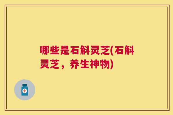 哪些是石斛灵芝(石斛灵芝,养生神物) 哪些是石斛灵芝(石斛灵芝,养生神物)