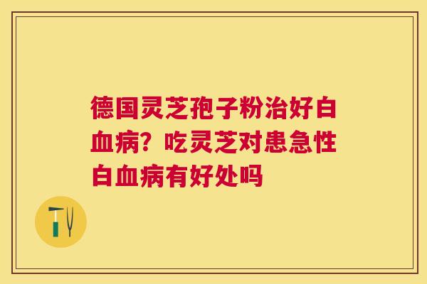 德国灵芝孢子粉好白?吃灵芝对患急性白有好处吗 德国灵芝孢子粉好白?吃灵芝对患急性白有好处吗