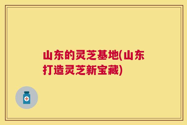 山东的灵芝基地(山东打造灵芝新宝藏) 山东的灵芝基地(山东打造灵芝新宝藏)