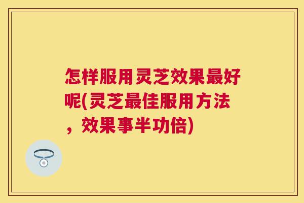 怎样服用灵芝效果好呢(灵芝佳服用方法,效果事半功倍) 怎样服用灵芝效果好呢(灵芝佳服用方法,效果事半功倍)