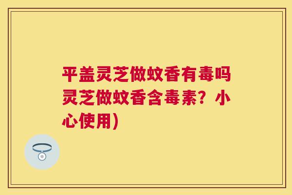 平盖灵芝做蚊香有毒吗灵芝做蚊香含毒素?小心使用) 平盖灵芝做蚊香有毒吗灵芝做蚊香含毒素?小心使用)