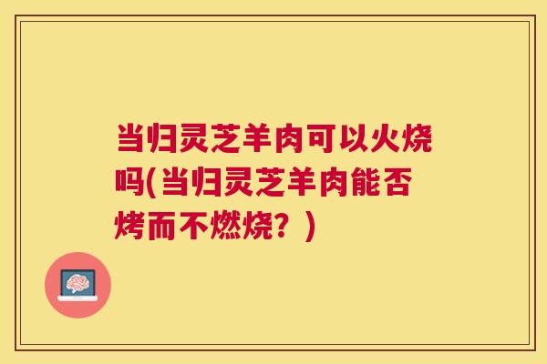 当归灵芝羊肉可以火烧吗(当归灵芝羊肉能否烤而不燃烧?) 当归灵芝羊肉可以火烧吗(当归灵芝羊肉能否烤而不燃烧?)