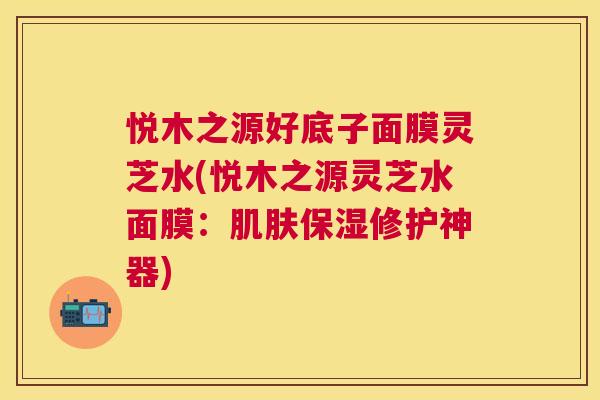 悦木之源好底子面膜灵芝水(悦木之源灵芝水面膜:保湿修护神器) 悦木之源好底子面膜灵芝水(悦木之源灵芝水面膜:保湿修护神器)