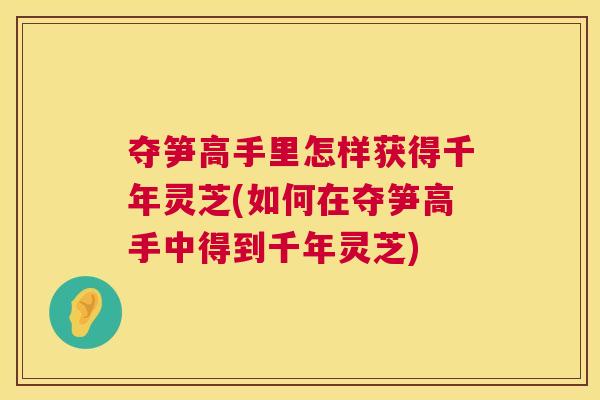 夺笋高手里怎样获得千年灵芝(如何在夺笋高手中得到千年灵芝) 夺笋高手里怎样获得千年灵芝(如何在夺笋高手中得到千年灵芝)