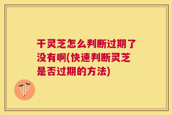 干灵芝怎么判断过期了没有啊(快速判断灵芝是否过期的方法)