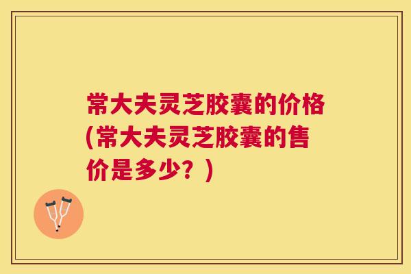 常大夫灵芝胶囊的价格(常大夫灵芝胶囊的售价是多少?) 常大夫灵芝胶囊的价格(常大夫灵芝胶囊的售价是多少?)
