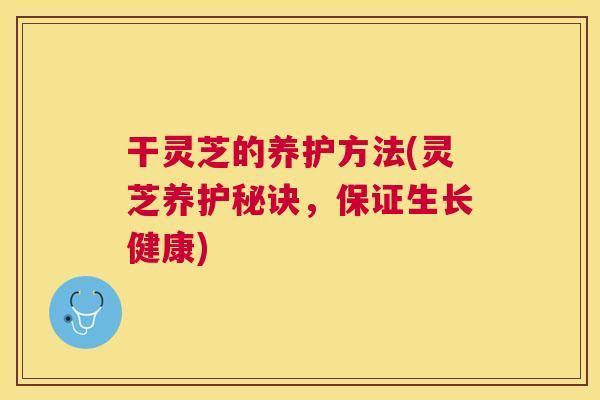 干灵芝的养护方法(灵芝养护秘诀,保证生长健康) 干灵芝的养护方法(灵芝养护秘诀,保证生长健康)