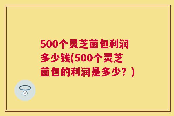 500个灵芝菌包利润多少钱(500个灵芝菌包的利润是多少?) 500个灵芝菌包利润多少钱(500个灵芝菌包的利润是多少?)