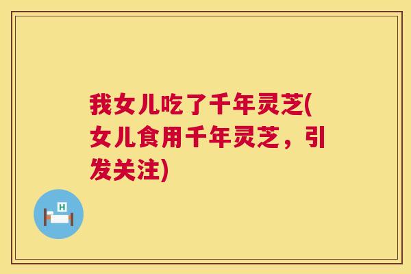 我女儿吃了千年灵芝(女儿食用千年灵芝,引发关注) 我女儿吃了千年灵芝(女儿食用千年灵芝,引发关注)