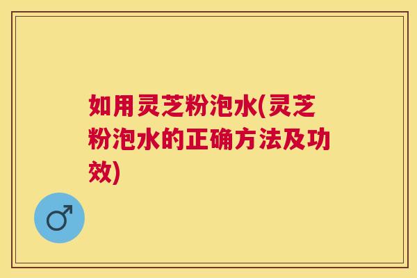 如用灵芝粉泡水(灵芝粉泡水的正确方法及功效) 如用灵芝粉泡水(灵芝粉泡水的正确方法及功效)