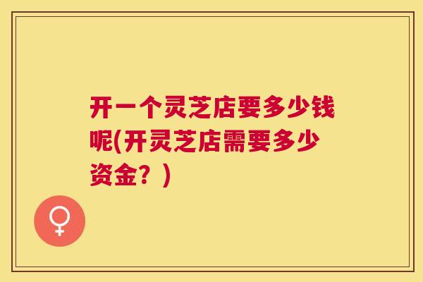 开一个灵芝店要多少钱呢(开灵芝店需要多少资金?) 开一个灵芝店要多少钱呢(开灵芝店需要多少资金?)