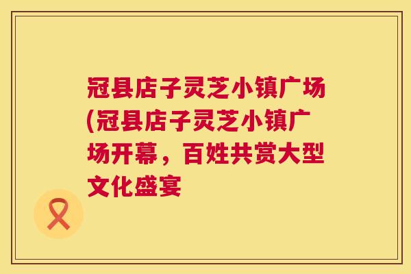 冠县店子灵芝小镇广场(冠县店子灵芝小镇广场开幕，百姓共赏大型文化盛宴