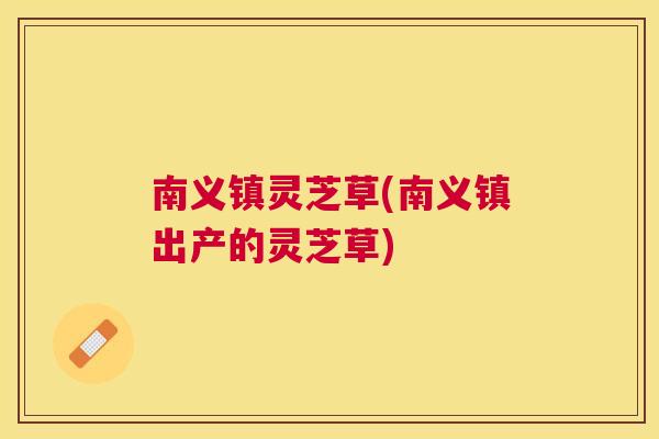 南义镇灵芝草(南义镇出产的灵芝草) 南义镇灵芝草(南义镇出产的灵芝草)