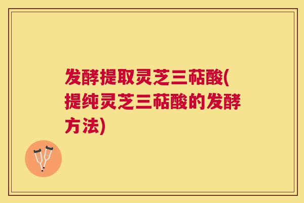 发酵提取灵芝三萜酸(提纯灵芝三萜酸的发酵方法) 发酵提取灵芝三萜酸(提纯灵芝三萜酸的发酵方法)