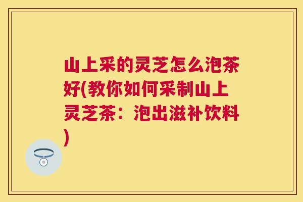 山上采的灵芝怎么泡茶好(教你如何采制山上灵芝茶:泡出滋补饮料) 山上采的灵芝怎么泡茶好(教你如何采制山上灵芝茶:泡出滋补饮料)