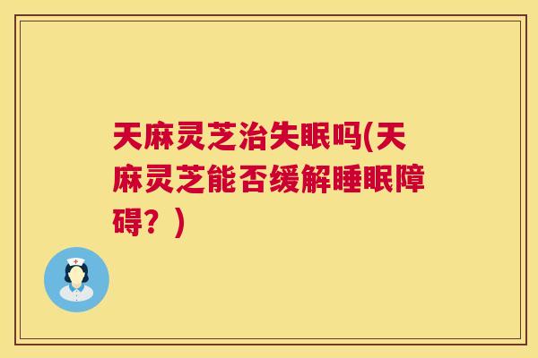 天麻灵芝吗(天麻灵芝能否缓解障碍？)
