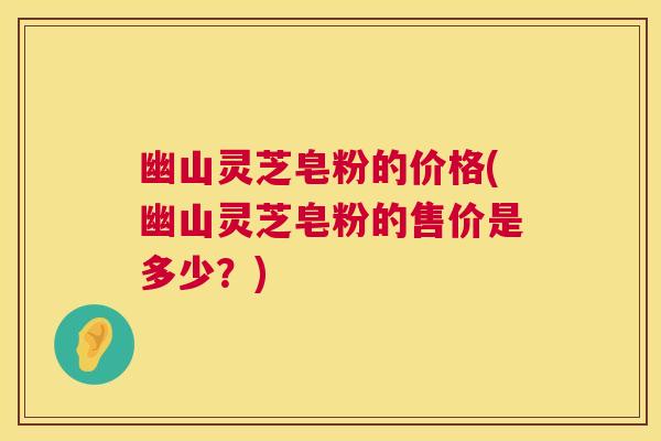 幽山灵芝皂粉的价格(幽山灵芝皂粉的售价是多少?) 幽山灵芝皂粉的价格(幽山灵芝皂粉的售价是多少?)