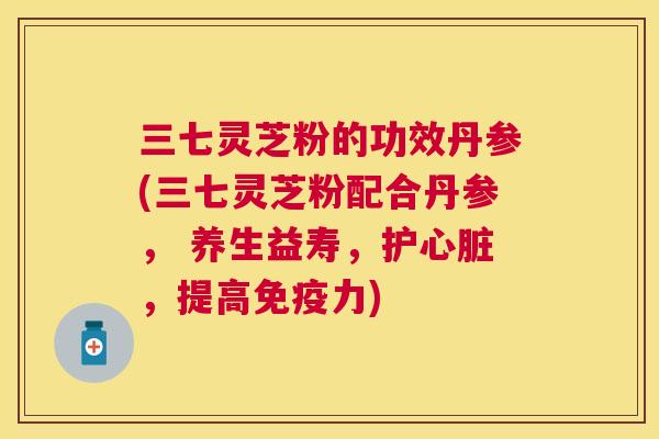 三七灵芝粉的功效丹参(三七灵芝粉配合丹参, 养生益寿,护,提高免疫力) 三七灵芝粉的功效丹参(三七灵芝粉配合丹参, 养生益寿,护,提高免疫力)