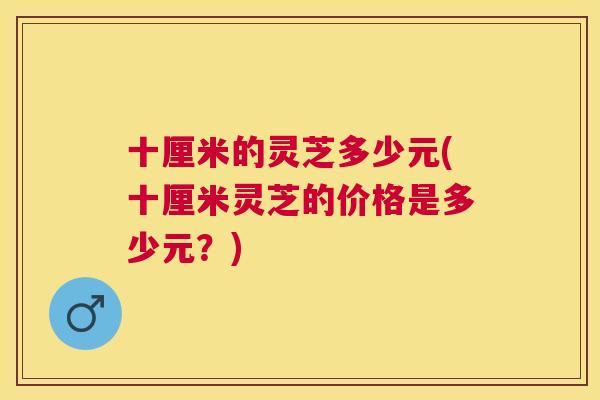 十厘米的灵芝多少元(十厘米灵芝的价格是多少元？)