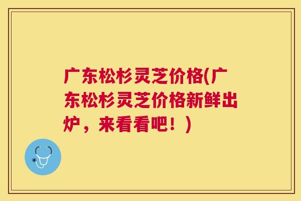 广东松杉灵芝价格(广东松杉灵芝价格新鲜出炉,来看看吧!) 广东松杉灵芝价格(广东松杉灵芝价格新鲜出炉,来看看吧!)