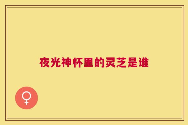 夜光神杯里的灵芝是谁 夜光神杯里的灵芝是谁
