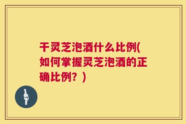 干灵芝泡酒什么比例(如何掌握灵芝泡酒的正确比例?) 干灵芝泡酒什么比例(如何掌握灵芝泡酒的正确比例?)