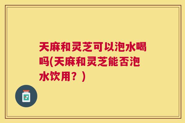 天麻和灵芝可以泡水喝吗(天麻和灵芝能否泡水饮用?) 天麻和灵芝可以泡水喝吗(天麻和灵芝能否泡水饮用?)