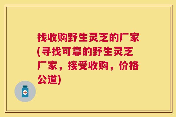 找收购野生灵芝的厂家(寻找可靠的野生灵芝厂家，接受收购，价格公道)